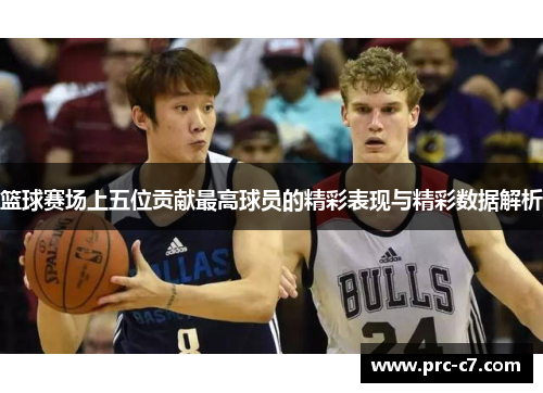 篮球赛场上五位贡献最高球员的精彩表现与精彩数据解析