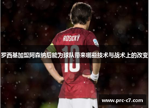 罗西基加盟阿森纳后能为球队带来哪些技术与战术上的改变