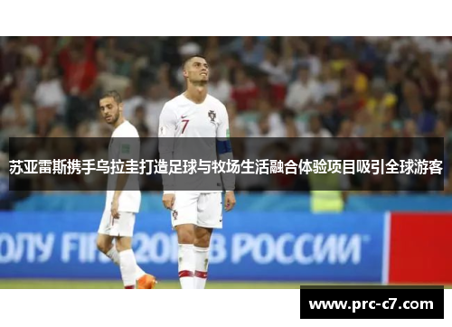 苏亚雷斯携手乌拉圭打造足球与牧场生活融合体验项目吸引全球游客