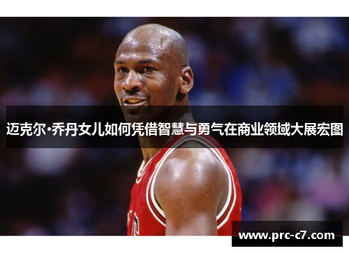 迈克尔·乔丹女儿如何凭借智慧与勇气在商业领域大展宏图 迈克尔·乔丹女儿如何凭借智慧与勇气在商业领域大展宏图