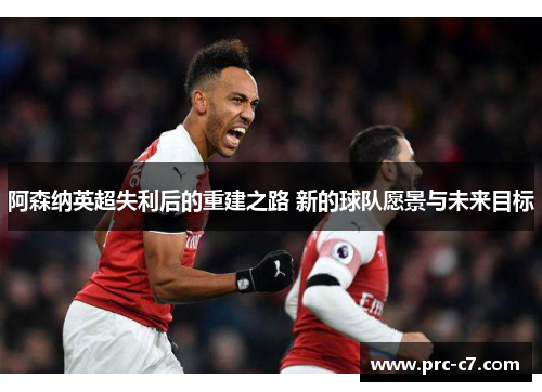 阿森纳英超失利后的重建之路 新的球队愿景与未来目标 阿森纳英超失利后的重建之路 新的球队愿景与未来目标
