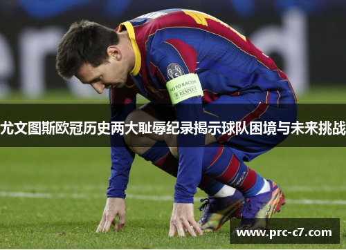 尤文图斯欧冠历史两大耻辱纪录揭示球队困境与未来挑战