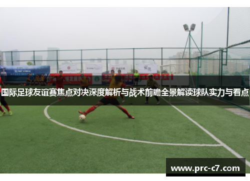 国际足球友谊赛焦点对决深度解析与战术前瞻全景解读球队实力与看点