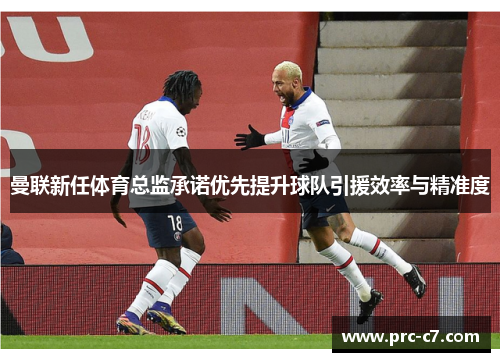 曼联新任体育总监承诺优先提升球队引援效率与精准度