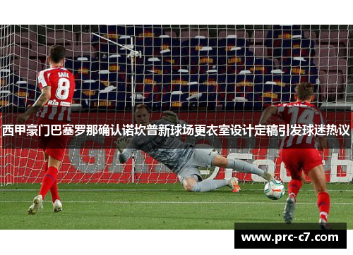 西甲豪门巴塞罗那确认诺坎普新球场更衣室设计定稿引发球迷热议
