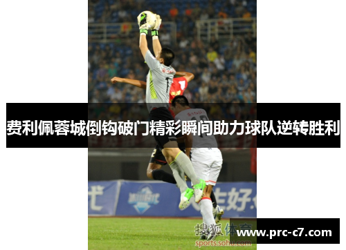 费利佩蓉城倒钩破门精彩瞬间助力球队逆转胜利