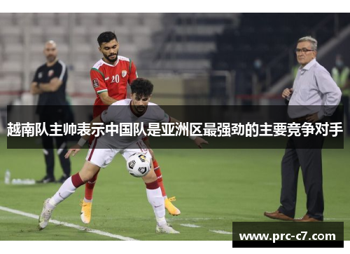 越南队主帅表示中国队是亚洲区最强劲的主要竞争对手
