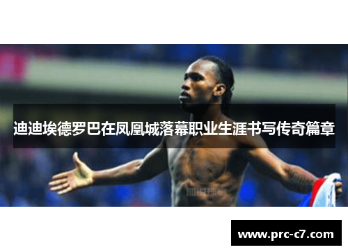 迪迪埃德罗巴在凤凰城落幕职业生涯书写传奇篇章 迪迪埃德罗巴在凤凰城落幕职业生涯书写传奇篇章