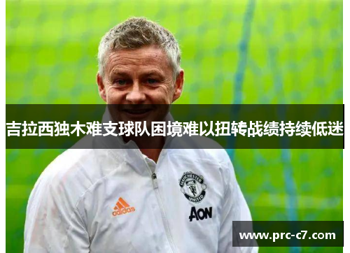 吉拉西独木难支球队困境难以扭转战绩持续低迷